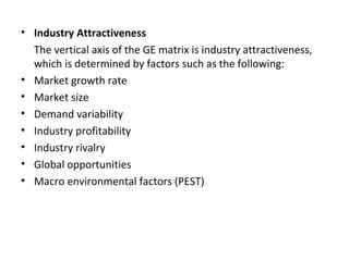 • Industry Attractiveness
The vertical axis of the GE matrix is industry attractiveness,
which is determined by factors such as the following:
• Market growth rate
• Market size
• Demand variability
• Industry profitability
• Industry rivalry
• Global opportunities
• Macro environmental factors (PEST)
 