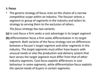 3. Focus
• The generic strategy of focus rests on the choice of a narrow
competitive scope within an industry. The focuser selects a
segment or group of segments in the industry and tailors its
strategy to serving them to the exclusion of others.
The focus strategy has two variants.
(a) In cost focus a firm seeks a cost advantage in its target segment
(b) differentiation focus a firm seeks differentiation in its target
segment. Both variants of the focus strategy rest on differences
between a focuser's target segment and other segments in the
industry. The target segments must either have buyers with
unusual needs or else the production and delivery system that
best serves the target segment must differ from that of other
industry segments. Cost focus exploits differences in cost
behaviour in some segments, while differentiation focus exploits
the special needs of buyers in certain segments.
 