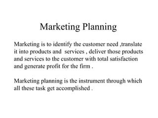 Marketing Planning
Marketing is to identify the customer need ,translate
it into products and services , deliver those products
and services to the customer with total satisfaction
and generate profit for the firm .
Marketing planning is the instrument through which
all these task get accomplished .
 