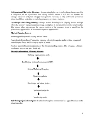 2
1) Operational Marketing Planning:- An operational plan can be defined as a plan prepared by
a component of an organization that clearly defines actions it will take to support the
strategic objectives and plans of upper management. However, to fully understand operational
plans, should first look at the overall planning process within a business.
2) Strategic Marketing planning:-Strategic Market Planning is an ongoing process through
which the company creates marketing strategies and plans its implementations in the target market.
The process taken into account the current position of the company, helps in identifying the
promotional opportunities & then evaluating these opportunities.
Market Planning Process
Planning generally means looking into the future.
According to Henry Fayol “Marketing planning refers to forecasting and providing a means of
examining the future and drawing up a plan of action.
Another feature of marketing planning is that it is an unending process. This is because selling is
continuous process and not a single act.
Strategic Marketing Planning Process
Defining organizational goals
Establishing strategic business unit (SBU)
Setting Marketing Objectives
Situation Analysis
Developing marketing strategy
Implementing tactics
Monitoring results
1) Defining organizational goals: It refers to a long time commitment to a type of business and a
place in market.
 