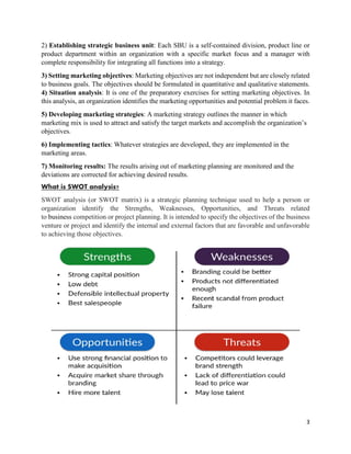3
2) Establishing strategic business unit: Each SBU is a self-contained division, product line or
product department within an organization with a specific market focus and a manager with
complete responsibility for integrating all functions into a strategy.
3) Setting marketing objectives: Marketing objectives are not independent but are closely related
to business goals. The objectives should be formulated in quantitative and qualitative statements.
4) Situation analysis: It is one of the preparatory exercises for setting marketing objectives. In
this analysis, an organization identifies the marketing opportunities and potential problem it faces.
5) Developing marketing strategies: A marketing strategy outlines the manner in which
marketing mix is used to attract and satisfy the target markets and accomplish the organization’s
objectives.
6) Implementing tactics: Whatever strategies are developed, they are implemented in the
marketing areas.
7) Monitoring results: The results arising out of marketing planning are monitored and the
deviations are corrected for achieving desired results.
What is SWOT analysis?
SWOT analysis (or SWOT matrix) is a strategic planning technique used to help a person or
organization identify the Strengths, Weaknesses, Opportunities, and Threats related
to business competition or project planning. It is intended to specify the objectives of the business
venture or project and identify the internal and external factors that are favorable and unfavorable
to achieving those objectives.
 