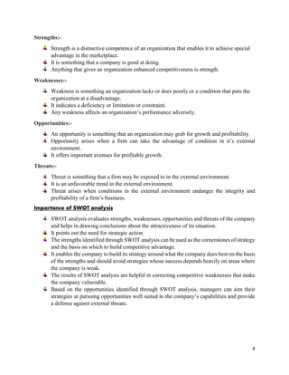 4
Strengths:-
Strength is a distinctive competence of an organization that enables it to achieve special
advantage in the marketplace.
It is something that a company is good at doing.
Anything that gives an organization enhanced competitiveness is strength.
Weaknesses:-
Weakness is something an organization lacks or does poorly or a condition that puts the
organization at a disadvantage.
It indicates a deficiency or limitation or constraint.
Any weakness affects an organization’s performance adversely.
Opportunities:-
An opportunity is something that an organization may grab for growth and profitability.
Opportunity arises when a firm can take the advantage of condition in it’s external
environment.
It offers important avenues for profitable growth.
Threats:-
Threat is something that a firm may be exposed to in the external environment.
It is an unfavorable trend in the external environment.
Threat arises when conditions in the external environment endanger the integrity and
profitability of a firm’s business.
Importance of SWOT analysis
SWOT analysis evaluates strengths, weaknesses, opportunities and threats of the company
and helps in drawing conclusions about the attractiveness of its situation.
It points out the need for strategic action.
The strengths identified through SWOT analysis can be used as the cornerstones of strategy
and the basis on which to build competitive advantage.
It enables the company to build its strategy around what the company does best on the basis
of the strengths and should avoid strategies whose success depends heavily on areas where
the company is weak.
The results of SWOT analysis are helpful in correcting competitive weaknesses that make
the company vulnerable.
Based on the opportunities identified through SWOT analysis, managers can aim their
strategies at pursuing opportunities well suited to the company’s capabilities and provide
a defense against external threats.
 