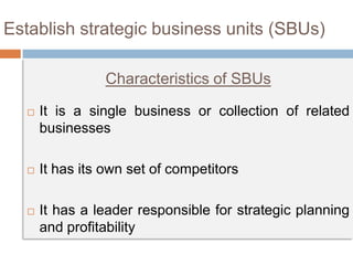  It is a single business or collection of related
businesses
 It has its own set of competitors
 It has a leader responsible for strategic planning
and profitability
Establish strategic business units (SBUs)
Characteristics of SBUs
 