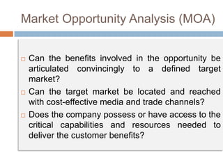 Market Opportunity Analysis (MOA)
 Can the benefits involved in the opportunity be
articulated convincingly to a defined target
market?
 Can the target market be located and reached
with cost-effective media and trade channels?
 Does the company possess or have access to the
critical capabilities and resources needed to
deliver the customer benefits?
 