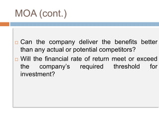 MOA (cont.)
 Can the company deliver the benefits better
than any actual or potential competitors?
 Will the financial rate of return meet or exceed
the company’s required threshold for
investment?
 