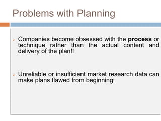 Problems with Planning
 Companies become obsessed with the process or
technique rather than the actual content and
delivery of the plan!!
 Unreliable or insufficient market research data can
make plans flawed from beginning!
 