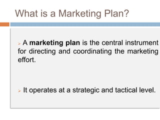 What is a Marketing Plan?
 A marketing plan is the central instrument
for directing and coordinating the marketing
effort.
 It operates at a strategic and tactical level.
 