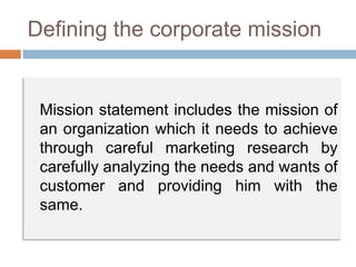 Defining the corporate mission
Mission statement includes the mission of
an organization which it needs to achieve
through careful marketing research by
carefully analyzing the needs and wants of
customer and providing him with the
same.
 