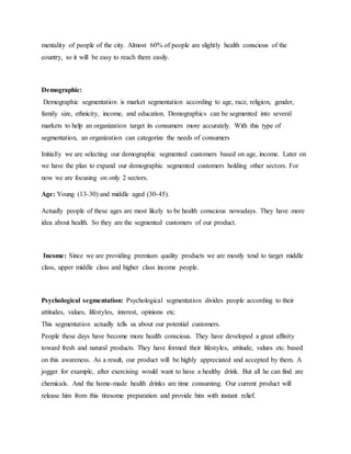 mentality of people of the city. Almost 60% of people are slightly health conscious of the
country, so it will be easy to reach them easily.
Demographic:
Demographic segmentation is market segmentation according to age, race, religion, gender,
family size, ethnicity, income, and education. Demographics can be segmented into several
markets to help an organization target its consumers more accurately. With this type of
segmentation, an organization can categorize the needs of consumers
Initially we are selecting our demographic segmented customers based on age, income. Later on
we have the plan to expand our demographic segmented customers holding other sectors. For
now we are focusing on only 2 sectors.
Age: Young (13-30) and middle aged (30-45).
Actually people of these ages are most likely to be health conscious nowadays. They have more
idea about health. So they are the segmented customers of our product.
Income: Since we are providing premium quality products we are mostly tend to target middle
class, upper middle class and higher class income people.
Psychological segmentation: Psychological segmentation divides people according to their
attitudes, values, lifestyles, interest, opinions etc.
This segmentation actually tells us about our potential customers.
People these days have become more health conscious. They have developed a great affinity
toward fresh and natural products. They have formed their lifestyles, attitude, values etc. based
on this awareness. As a result, our product will be highly appreciated and accepted by them. A
jogger for example, after exercising would want to have a healthy drink. But all he can find are
chemicals. And the home-made health drinks are time consuming. Our current product will
release him from this tiresome preparation and provide him with instant relief.
 