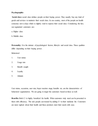 Psychographic-
Social class: social class defines people on their buying power. They usually buy any kind of
goods and services to maintain their social class. In our country, most of the people are health
conscious now-a-days which is slightly tend to express their social class. Considering the fact,
our segmented customers are-
a. Higher class
b. Middle class
Personality: It is the mixture of psychological factors, lifestyle and social class. These qualities
differ depending on their buying power.
Behavioral
1. User status:
2. Usage rate
3. Benefit sought
4. Loyalty
5. Attitude
User status, occasions, user rate, buyer reaction stage, benefits etc. are the characteristics of
behavioral segmentation. We are going to target the customers based on these as well.
Benefits: Both C+ is highly beneficial for health. What customers truly need can be presented to
them with efficiency. The sick people can treated by adding C+ to their medicine list. Customers
are more vigilant about their health and these products meet their needs with ease.
 