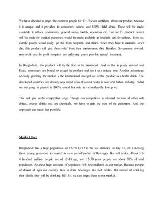 We have decided to target the common people for C+. We are confident about our product because
it is unique and it provides its consumers natural and 100% Halal drink. These will be made
available to offices, restaurants, general stores, hotels, occasions etc. For our C+ product, which
will be made for medical purposes, would be made available in hospitals and for athletes. Even so,
elderly people would easily get this from hospitals and clinics. Since they have to maintain strict
diet, this product will give them relief from their monotonous diet. Besides, Government owned,
non-profit and for profit hospitals are endorsing every possible natural treatment.
In Bangladesh, this product will be the first to be introduced. And as this is purely natural and
Halal, consumers are bound to accept the product and see it as a unique one. Another advantage
of easily grabbing the market is the international recognition of this product as a health drink. The
developed countries are already way ahead of us. Coconut water is now a $1 billion industry. What
we are going to provide is 100% natural but only in a considerably low price.
This will give us the competitive edge. Though our competition is minimal because all other soft
drinks, energy drinks etc. are chemicals, we have to gain the trust of the customers. And our
approach can make that possible.
Market Size:
Bangladesh has a huge population of 152,518,015 in the last statistics at July 16, 2012.Among
them, young generation is counted as main part of market of Beverages like soft drinks. About 3.5-
4 hundred million people are of 12-18 age, and 12-50 years people are about 70% of total
population. So,these huge amounts of population will be considered as our market. Because people
of almost all ages our country likes to drink beverages like Soft drinks. But instead of drinking
their death, they will be drinking life! So, we can target them as our market.
 