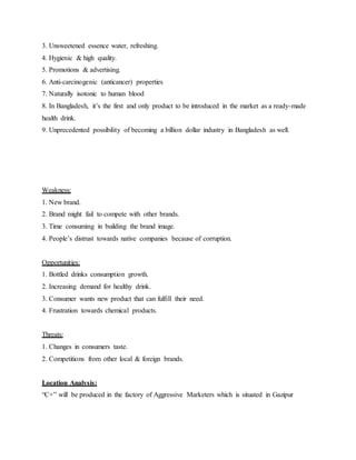 3. Unsweetened essence water, refreshing.
4. Hygienic & high quality.
5. Promotions & advertising.
6. Anti-carcinogenic (anticancer) properties
7. Naturally isotonic to human blood
8. In Bangladesh, it’s the first and only product to be introduced in the market as a ready-made
health drink.
9. Unprecedented possibility of becoming a billion dollar industry in Bangladesh as well.
Weakness:
1. New brand.
2. Brand might fail to compete with other brands.
3. Time consuming in building the brand image.
4. People’s distrust towards native companies because of corruption.
Opportunities:
1. Bottled drinks consumption growth.
2. Increasing demand for healthy drink.
3. Consumer wants new product that can fulfill their need.
4. Frustration towards chemical products.
Threats:
1. Changes in consumers taste.
2. Competitions from other local & foreign brands.
Location Analysis:
“C+” will be produced in the factory of Aggressive Marketers which is situated in Gazipur
 