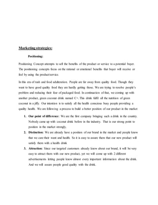 Marketing strategies:
Positioning:
Positioning Concept attempts to sell the benefits of the product or service to a potential buyer.
The positioning concepts focus on the rational or emotional benefits that buyer will receive or
feel by using the product/service.
In this era of rush and food adulteration. People are far away from quality food. Though they
want to have good quality food they are hardly getting those. We are trying to resolve people’s
problem and reducing their fear of packaged food. In continuation of that, we coming up with
another product, green coconut drink named C+. This drink fulfil all the nutrition of green
coconut in a jiffy. Our intention is to satisfy all the health conscious busy people providing a
quality health. We are following a process to build a better position of our product in the market
1. Our point of difference: We are the first company bringing such a drink in the country.
Nobody came up with coconut drink before in the industry. That is our strong point to
position in the market strongly.
2. Distinction: We are already have a position of our brand in the market and people know
that we care their want and health. So it is easy to assure them that our new product will
satisfy them with a health drink
3. Attraction: Since our targeted customers already know about our brand, it will be very
easy to attract them with our new product, yet we will come up with 2 different
advertisements letting people know almost every important information about the drink.
And we will assure people good quality with the drink.
 