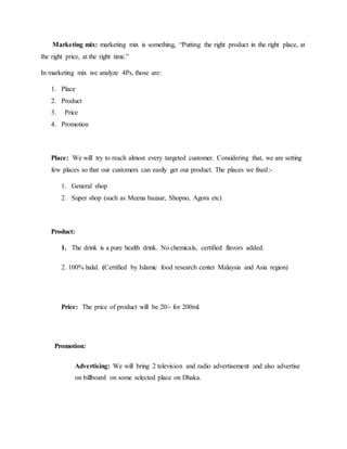 Marketing mix: marketing mix is something, “Putting the right product in the right place, at
the right price, at the right time.”
In marketing mix we analyze 4Ps, those are:
1. Place
2. Product
3. Price
4. Promotion
Place: We will try to reach almost every targeted customer. Considering that, we are setting
few places so that our customers can easily get our product. The places we fixed:-
1. General shop
2. Super shop (such as Meena bazaar, Shopno, Agora etc)
Product:
1. The drink is a pure health drink. No chemicals, certified flavors added.
2. 100% halal. (Certified by Islamic food research center Malaysia and Asia region)
Price: The price of product will be 20/- for 200ml.
Promotion:
Advertising: We will bring 2 television and radio advertisement and also advertise
on billboard on some selected place on Dhaka.
 