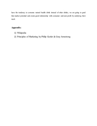 have the tendency to consume natural health drink instead of other drinks, we are going to grad
that market potential and create good relationship with consumer and earn profit by satisfying their
need.
Appendix:
1) Wikipedia
2) Principles of Marketing by Philip Kotler & Gray Armstrong
 