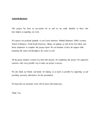 Acknowledgement:
This project has been an eye-opener for us and we are really thankful to those who
have helped us regarding our work.
We express our profound gratitude to our Course Instructor Mahtab Muntazeri (Mbt), Lecturer,
School of Business, North South University, Dhaka, for guiding us with all his best efforts and
hearty inspiration to complete this project report. We are fortunate to have his support while
preparing this report and throughout the course as well.
All the group members worked very hard with sincerity for completing this project. We supported
ourselves with every possible way to make our project a success.
We also thank our friends and family for helping us as much as possible by supporting us and
providing necessary information for this presentation.
We hope that our unwanted errors will be taken with forgiveness.
Thank You.
 