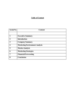Table of Content
SerialNo Content
1 Executive Summary
2 Introduction
3 Company Summary
4 Marketing Environment Analysis
5 MarketAnalysis
6 Marketing Strategies
7 FinancialForecasting
8 Conclusion
 
