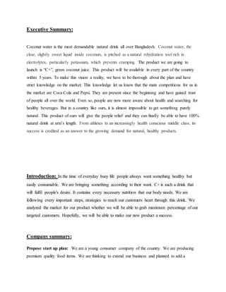 Executive Summary:
Coconut water is the most demandable natural drink all over Bangladesh. Coconut water, the
clear, slightly sweet liquid inside coconuts, is pitched as a natural rehydration tool rich in
electrolytes, particularly potassium, which prevents cramping. The product we are going to
launch is “C+”, green coconut juice. This product will be available in every part of the country
within 5 years. To make this vision a reality, we have to be thorough about the plan and have
strict knowledge on the market. This knowledge let us know that the main competitions for us in
the market are Coca Cola and Pepsi. They are present since the beginning and have gained trust
of people all over the world. Even so, people are now more aware about health and searching for
healthy beverages. But in a country like ours, it is almost impossible to get something purely
natural. This product of ours will give the people relief and they can finally be able to have 100%
natural drink at arm’s length. From athletes to an increasingly health conscious middle class, its
success is credited as an answer to the growing demand for natural, healthy products.
Introduction: In the time of everyday busy life people always want something healthy but
easily consumable. We are bringing something according to their want. C+ is such a drink that
will fulfil people's desire. It contains every necessary nutrition that our body needs. We are
following every important steps, strategies to reach our customers heart through this drink. We
analyzed the market for our product whether we will be able to grab maximum percentage of our
targeted customers. Hopefully, we will be able to make our new product a success.
Company summary:
Propose start up plan: We are a young consumer company of the country. We are producing
premium quality food items. We are thinking to extend our business and planned to add a
 