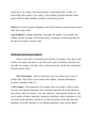 product line in our company. The proposed product is natural health drinks. As there is no
natural health drink company in our country, we have planned to grab that untouched market
segment which has high potentiality according to our marketing research.
Mission: To provide the people of Bangladesh with the first experience and taste of purely natural
health drink in glass bottle.
Goals & Objective: Establish relationships with quality full suppliers of raw materials and
establish our name and image in the beverage industry. Positioning our brand and product into
the mind of our targeted consumers nicely.
Marketing Environment Analysis:
There are some factors of environment that will affect our company. These factors could
be inside our company and outside as well. There are two types of marketing environment that
may affect any company’s procedure, which are Microenvironment and the Macro environment.
Microenvironment Factors.
Micro Environment: There are some actors close to our company that we have to
consider about. These factors are our company itself, suppliers, marketing intermediaries,
customers, competitors, public etc.
1. The Company: All the department of our company must work together in order to achieve
our goals. Some important department such as marketing department will provide information
about current market, the customer’s want, their satisfaction, market growth and share etc. And
our Accounting and finance department, management department, logistics department etc. will
work based on that information and will try to provide best product. On the other hand other
department will provide information to our marketing department so they can take efficient
 