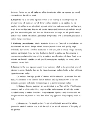 decisions. By this way we will make sure all the departments within our company has a good
communication for efficient work.
2. Suppliers: This is one of the important factors of our company in order to produce our
product. So we will make sure we will deliver our best attention to our suppliers. As our
suppliers do not have a sure sale of their coconut which is our main raw material and they have
to sell it at a very low price. Here we will provide them a confirmation on sale and also we will
give them a reasonable price. And if we are able to achieve our target, we will provide them a
certain bonus. So that our suppliers get satisfied doing business with us and don’t get a reason to
sudden change in our deals.
3. Marketing Intermediaries: Another important factor for us. There will be no wholesaler; we
will distribute our product through retailer. We will provide to retail store grocery shops,
restaurants, there will be a selective distribution in some case, such as school, college, university
canteens and hospitals. Since our only distribution channel is retailer, and they are going to
represent our product so this is our priority to maintain a good relation with them. Based on our
statistics and financial condition we will provide extra payment to display our product where
customers can see them.
4. Customers: Our most important priority is our customers which is also a important actor of
microenvironment. Basically there are five types of customer markets, but for us there will three
types of customer market.
a) Consumer: Our larger portion of customer will be consumers. By statistics there will
be 52.5% consumers of our customer market. Statistics also says there are 93% of our total
population consumes soft drinks. Our main target is to grab the consumer market.
b) Business: Business customers are also important to us. There will be 10% of business
customers such as private universities, corporate office and restaurants. We will also provide
occasional supply to business customers. If any companies organize a party or celebration we
will provide them our product in a bulk. This deal is only applicable if any company orders in a
bulk.
c) Government: Our special product C+ which is added with herbs will be sold to
government medical institutes. And as it is for medical use we will make sure of the quality of
this product.
 