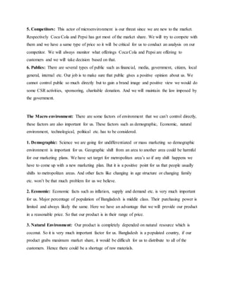 5. Competitors: This actor of microenvironment is our threat since we are new to the market.
Respectively Coca Cola and Pepsi has got most of the market share. We will try to compete with
them and we have a same type of price so it will be critical for us to conduct an analysis on our
competitor. We will always monitor what offerings Coca Cola and Pepsi are offering to
customers and we will take decision based on that.
6. Publics: There are several types of public such as financial, media, government, citizen, local
general, internal etc. Our job is to make sure that public gives a positive opinion about us. We
cannot control public so much directly but to gain a brand image and positive view we would do
some CSR activities, sponsoring, charitable donation. And we will maintain the law imposed by
the government.
The Macro environment: There are some factors of environment that we can’t control directly,
these factors are also important for us. These factors such as demographic, Economic, natural
environment, technological, political etc. has to be considered.
1. Demographic: Science we are going for undifferentiated or mass marketing so demographic
environment is important for us. Geographic shift from an area to another area could be harmful
for our marketing plans. We have set target for metropolitan area’s so if any shift happens we
have to come up with a new marketing plan. But it is a positive point for us that people usually
shifts to metropolitan areas. And other facts like changing in age structure or changing family
etc. won’t be that much problem for us we believe.
2. Economic: Economic facts such as inflation, supply and demand etc. is very much important
for us. Major percentage of population of Bangladesh is middle class. Their purchasing power is
limited and always likely the same. Here we have an advantage that we will provide our product
in a reasonable price. So that our product is in their range of price.
3. Natural Environment: Our product is completely depended on natural resource which is
coconut. So it is very much important factor for us. Bangladesh is a populated country, if our
product grabs maximum market share, it would be difficult for us to distribute to all of the
customers. Hence there could be a shortage of raw materials.
 