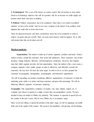 4. Technological: This is one of the factors we cannot control. But our product is more nature
based so if technology improves this will be a positive side for us because we could supply our
product much faster and more in numbers.
5. Political: Political environment has to be considered. Since there is no control on political
situation we have to be careful. And we are a new company in the market if any political crisis
happens that could shut us down due to loss.
These all microenvironment and micro environment factor has to be considered in order to
achieve our goals and earn a profit. There are some actors factors could be negative for us. But
with proper plan that can be taken care off.
Marketanalysis:
Segmentation: The market is made up of various segments, products and needs. Today’s
market revolves around the customers, their needs and satisfaction. These customers vary in their
locations, buying behavior, lifestyles, and heterogeneous preference. However, the company
must find which segment provides the best opportunities. Since the market is like a vast ocean, a
company segments it into smaller groups in order to effectively and efficiently provide the
customers, the very best. We have the same target. In order to do so, we have grouped the
customers by geographic, demographic, psychographic and behavioral segmentation
We will be spreading our product considering different segmentations of customers to attain the
marketing goals which is to attract and keep customers and grow that percentage. We will be
following different segments of customers including-
Geographic: This segmentation comprises of country, city, state, climate, regions etc. A
company may choose to operate in a single or more than one geographical sectors. We have
decided to base our market in Dhaka city primarily. This business is expected to spread all over
the country in the next 5 years. But for now, Dhaka city is our primary target.
Since we are not willing to spread the product at the initial stage, we will be supplying our health
drink just in the capital of the country. The reason is the population and growing and developing
 
