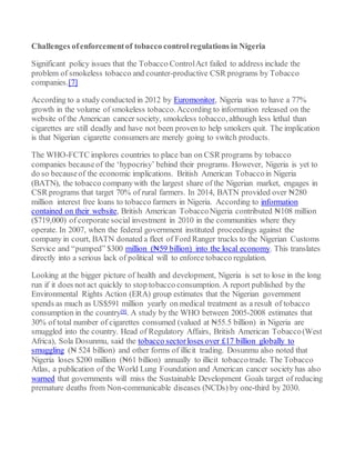 Challenges ofenforcementof tobacco controlregulations in Nigeria
Significant policy issues that the Tobacco ControlAct failed to address include the
problem of smokeless tobacco and counter-productive CSR programs by Tobacco
companies.[7]
According to a study conducted in 2012 by Euromonitor, Nigeria was to have a 77%
growth in the volume of smokeless tobacco.According to information released on the
website of the American cancer society, smokeless tobacco, although less lethal than
cigarettes are still deadly and have not been proven to help smokers quit. The implication
is that Nigerian cigarette consumers are merely going to switch products.
The WHO-FCTC implores countries to place ban on CSR programs by tobacco
companies becauseof the ‘hypocrisy’ behind their programs. However, Nigeria is yet to
do so becauseof the economic implications. British American Tobaccoin Nigeria
(BATN), the tobacco companywith the largest share of the Nigerian market, engages in
CSR programs that target 70% of rural farmers. In 2014, BATN provided over ₦280
million interest free loans to tobacco farmers in Nigeria. According to information
contained on their website, British American TobaccoNigeria contributed ₦108 million
($719,000) of corporate social investment in 2010 in the communities where they
operate. In 2007, when the federal government instituted proceedings against the
company in court, BATN donated a fleet of Ford Ranger trucks to the Nigerian Customs
Service and “pumped” $300 million (₦59 billion) into the local economy. This translates
directly into a serious lack of political will to enforce tobacco regulation.
Looking at the bigger picture of health and development, Nigeria is set to lose in the long
run if it does not act quickly to stop tobacco consumption. A report published by the
Environmental Rights Action (ERA) group estimates that the Nigerian government
spends as much as US$591 million yearly on medical treatment as a result of tobacco
consumption in the country[9]. A study by the WHO between 2005-2008 estimates that
30% of total number of cigarettes consumed (valued at ₦55.5 billion) in Nigeria are
smuggled into the country. Head of Regulatory Affairs, British American Tobacco(West
Africa), Sola Dosunmu, said the tobacco sectorloses over £17 billion globally to
smuggling (₦ 524 billion) and other forms of illicit trading. Dosunmu also noted that
Nigeria loses $200 million (₦61 billion) annually to illicit tobacco trade. The Tobacco
Atlas, a publication of the World Lung Foundation and American cancer society has also
warned that governments will miss the Sustainable Development Goals target of reducing
premature deaths from Non-communicable diseases (NCDs) by one-third by 2030.
 