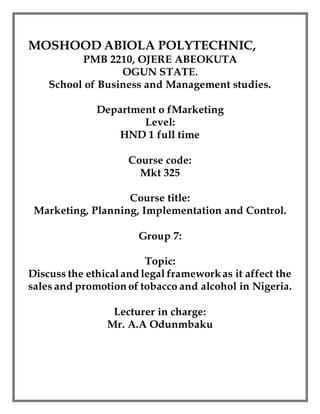 MOSHOOD ABIOLA POLYTECHNIC,
PMB 2210, OJERE ABEOKUTA
OGUN STATE.
School of Business and Management studies.
Department o fMarketing
Level:
HND 1 full time
Course code:
Mkt 325
Course title:
Marketing, Planning, Implementation and Control.
Group 7:
Topic:
Discuss the ethicaland legal frameworkas it affect the
sales and promotion of tobacco and alcohol in Nigeria.
Lecturer in charge:
Mr. A.A Odunmbaku
 