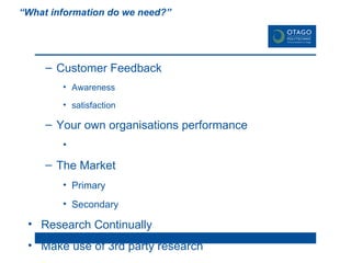 6. Market Research “What information do we need?”   Customer Feedback Awareness  satisfaction Your own organisations performance The Market Primary Secondary Research Continually Make use of 3rd party research Research is time & money well spent! 