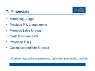 7.  Financials Marketing Budget Previous P & L statements Member/Sales forecast Cash flow forecast/s Projected P & L Capital expenditure forecast Consider alternative scenarios eg. optimistic, pessimistic, realistic 