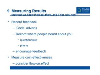 9. Measuring Results “How will we know if we got there, and if not, why not?”  Record feedback ‘ Code’ adverts Record where people heard about you questionnaire phone encourage feedback Measure cost-effectiveness consider flow-on effect 