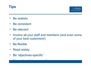 Tips Be realistic Be consistent Be relevant Involve all your staff and members (and even some of your best customers!) Be flexible Read widely Be ‘objectives-specific’ Use as ‘work-in progress’ 