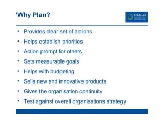 ‘ Why Plan? Provides clear set of actions Helps establish priorities Action prompt for  others Sets measurable goals Helps with budgeting Sells new and innovative products Gives the organisation continuity Test against overall organisations strategy Provides a sense of  control 