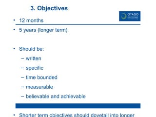 3. Objectives 12 months 5 years (longer term) Should be: written specific time bounded measurable believable and achievable Shorter term objectives should dovetail into longer term objectives 