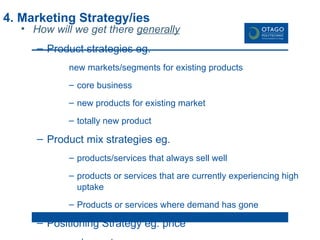 4. Marketing Strategy/ies How will we get there  generally Product strategies eg. new markets/segments for existing products core business new products for existing market totally new product Product mix strategies eg. products/services that always sell well products or services that are currently experiencing high uptake Products or services where demand has gone Positioning Strategy eg. price cheapest most expensive best value for money middle of the road Competitive Cost leadership focus differentiation 