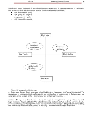 13443734                            Marketing Planning Process                    10


Perception is a vital component of positioning strategies, the key tool to support this process is a perceptual
map. When looking at perceptual maps, there are four perceptions to be considered:
    • High price and high quality
    • High quality and low price
    • Low price and low quality
    • High price and low quality




                                                High Price




                               Associated
                               Newspapers                            Zimbabwe
                                                                     Newspaper
                                                                     s
               Low Quality                                                      High Quality




                             Alpha Media
                             Holdings




                                                Low Price




    Figure 3.5 Perceptual positioning map
As shown in the diagram above, newspapers printed by Zimbabwe Newspapers are of a very high standard. The
news content of each publication is well researched and verified, there is wide coverage of the newspapers and
subscription copies are delivered in a timely manner and in the proper condition.

Zimbabwe Newspapers realizes that successful positioning is increasingly about ongoing relationships with
target customers. Morgan & Hunt (1994) defined relationship marketing as “all marketing activities directed
towards establishing, developing and maintain successful relational exchanges”. The group seeks to build long
term relationships with clients with potential of providing a profitable relationship for the business.
 
