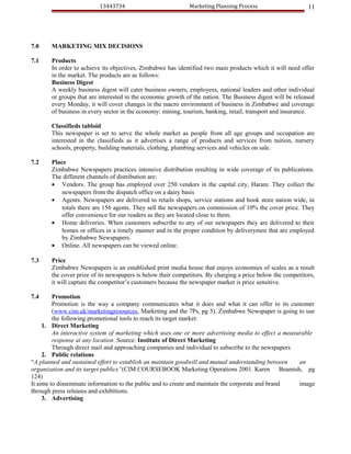 13443734                           Marketing Planning Process                     11




7.0    MARKETING MIX DECISIONS

7.1    Products
       In order to achieve its objectives, Zimbabwe has identified two main products which it will need offer
       in the market. The products are as follows:
       Business Digest
       A weekly business digest will cater business owners, employees, national leaders and other individual
       or groups that are interested in the economic growth of the nation. The Business digest will be released
       every Monday, it will cover changes in the macro environment of business in Zimbabwe and coverage
       of business in every sector in the economy: mining, tourism, banking, retail, transport and insurance.

       Classifieds tabloid
       This newspaper is set to serve the whole market as people from all age groups and occupation are
       interested in the classifieds as it advertises a range of products and services from tuition, nursery
       schools, property, building materials, clothing, plumbing services and vehicles on sale.

7.2    Place
       Zimbabwe Newspapers practices intensive distribution resulting in wide coverage of its publications.
       The different channels of distribution are:
       • Vendors. The group has employed over 250 vendors in the capital city, Harare. They collect the
           newspapers from the dispatch office on a dairy basis
       • Agents. Newspapers are delivered to retails shops, service stations and book store nation wide, in
           totals there are 156 agents. They sell the newspapers on commission of 10% the cover price. They
           offer convenience for our readers as they are located close to them.
       • Home deliveries. When customers subscribe to any of our newspapers they are delivered to their
           homes or offices in a timely manner and in the proper condition by deliverymen that are employed
           by Zimbabwe Newspapers.
       • Online. All newspapers can be viewed online.

7.3    Price
       Zimbabwe Newspapers is an established print media house that enjoys economies of scales as a result
       the cover prize of its newspapers is below their competitors. By charging a price below the competitors,
       it will capture the competitor’s customers because the newspaper market is price sensitive.

7.4      Promotion
         Promotion is the way a company communicates what it does and what it can offer to its customer
         (www.cim.uk/marketingresources, Marketing and the 7Ps, pg 5). Zimbabwe Newspaper is going to use
         the following promotional tools to reach its target market:
     1. Direct Marketing
         An interactive system of marketing which uses one or more advertising media to effect a measurable
         response at any location .Source: Institute of Direct Marketing
         Through direct mail and approaching companies and individual to subscribe to the newspapers
     2. Public relations
“A planned and sustained effort to establish an maintain goodwill and mutual understanding between    an
organization and its target publics”(CIM COURSEBOOK Marketing Operations 2001. Karen Beamish, pg
124)
It aims to disseminate information to the public and to create and maintain the corporate and brand   image
through press releases and exhibitions.
     3. Advertising
 