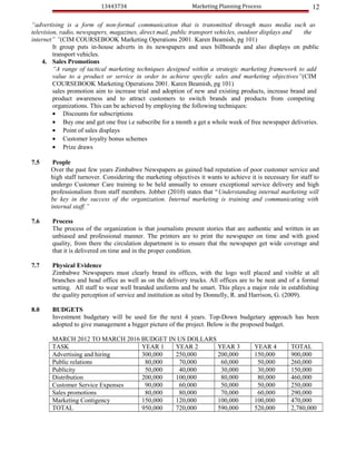13443734                           Marketing Planning Process                      12

“advertising is a form of non-formal communication that is transmitted through mass media such as
television, radio, newspapers, magazines, direct mail, public transport vehicles, outdoor displays and  the
internet” ”(CIM COURSEBOOK Marketing Operations 2001. Karen Beamish, pg 101)
         It group puts in-house adverts in its newspapers and uses billboards and also displays on public
         transport vehicles.
    4. Sales Promotions
         “A range of tactical marketing techniques designed within a strategic marketing framework to add
         value to a product or service in order to achieve specific sales and marketing objectives”(CIM
         COURSEBOOK Marketing Operations 2001. Karen Beamish, pg 101)
         sales promotion aim to increase trial and adoption of new and existing products, increase brand and
         product awareness and to attract customers to switch brands and products from competing
         organizations. This can be achieved by employing the following techniques:
         • Discounts for subscriptions
         • Buy one and get one free i.e subscribe for a month a get a whole week of free newspaper deliveries.
         • Point of sales displays
         • Customer loyalty bonus schemes
         • Prize draws

7.5     People
       Over the past few years Zimbabwe Newspapers as gained bad reputation of poor customer service and
       high staff turnover. Considering the marketing objectives it wants to achieve it is necessary for staff to
       undergo Customer Care training to be held annually to ensure exceptional service delivery and high
       professionalism from staff members. Jobber (2010) states that “Understanding internal marketing will
       be key in the success of the organization. Internal marketing is training and communicating with
       internal staff.”

7.6     Process
        The process of the organization is that journalists present stories that are authentic and written in an
        unbiased and professional manner. The printers are to print the newspaper on time and with good
        quality, from there the circulation department is to ensure that the newspaper get wide coverage and
        that it is delivered on time and in the proper condition.

7.7     Physical Evidence
        Zimbabwe Newspapers must clearly brand its offices, with the logo well placed and visible at all
        branches and head office as well as on the delivery trucks. All offices are to be neat and of a formal
        setting. All staff to wear well branded uniforms and be smart. This plays a major role in establishing
        the quality perception of service and institution as sited by Donnelly, R. and Harrison, G. (2009).

8.0     BUDGETS
        Investment budgetary will be used for the next 4 years. Top-Down budgetary approach has been
        adopted to give management a bigger picture of the project. Below is the proposed budget.

       MARCH 2012 TO MARCH 2016 BUDGET IN US DOLLARS
       TASK                      YEAR 1  YEAR 2      YEAR 3                            YEAR 4        TOTAL
       Advertising and hiring    300,000 250,000     200,000                           150,000       900,000
       Public relations           80,000  70,000      60,000                            50,000       260,000
       Publicity                  50,000  40,000      30,000                            30,000       150,000
       Distribution              200,000 100,000      80,000                            80,000       460,000
       Customer Service Expenses  90,000  60,000      50,000                            50,000       250,000
       Sales promotions           80,000  80,000      70,000                            60,000       290,000
       Marketing Contigency      150,000 120,000     100,000                           100,000       470,000
       TOTAL                     950,000 720,000     590,000                           520,000       2,780,000
 