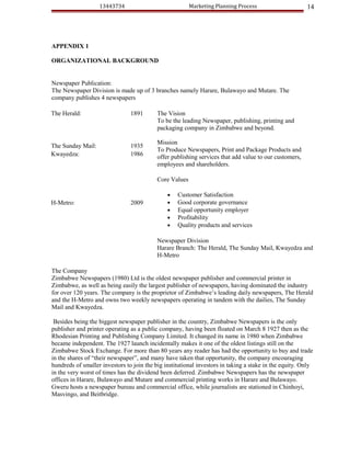 13443734                              Marketing Planning Process                     14




APPENDIX 1

ORGANIZATIONAL BACKGROUND


Newspaper Publication:
The Newspaper Division is made up of 3 branches namely Harare, Bulawayo and Mutare. The
company publishes 4 newspapers

The Herald:                     1891       The Vision
                                           To be the leading Newspaper, publishing, printing and
                                           packaging company in Zimbabwe and beyond.

                                           Mission
The Sunday Mail:                1935
                                           To Produce Newspapers, Print and Package Products and
Kwayedza:                       1986       offer publishing services that add value to our customers,
                                           employees and shareholders.

                                           Core Values

                                               •   Customer Satisfaction
H-Metro:                        2009           •   Good corporate governance
                                               •   Equal opportunity employer
                                               •   Profitability
                                               •   Quality products and services

                                           Newspaper Division
                                           Harare Branch: The Herald, The Sunday Mail, Kwayedza and
                                           H-Metro

The Company
Zimbabwe Newspapers (1980) Ltd is the oldest newspaper publisher and commercial printer in
Zimbabwe, as well as being easily the largest publisher of newspapers, having dominated the industry
for over 120 years. The company is the proprietor of Zimbabwe’s leading daily newspapers, The Herald
and the H-Metro and owns two weekly newspapers operating in tandem with the dailies, The Sunday
Mail and Kwayedza.

 Besides being the biggest newspaper publisher in the country, Zimbabwe Newspapers is the only
publisher and printer operating as a public company, having been floated on March 8 1927 then as the
Rhodesian Printing and Publishing Company Limited. It changed its name in 1980 when Zimbabwe
became independent. The 1927 launch incidentally makes it one of the oldest listings still on the
Zimbabwe Stock Exchange. For more than 80 years any reader has had the opportunity to buy and trade
in the shares of “their newspaper”, and many have taken that opportunity, the company encouraging
hundreds of smaller investors to join the big institutional investors in taking a stake in the equity. Only
in the very worst of times has the dividend been deferred. Zimbabwe Newspapers has the newspaper
offices in Harare, Bulawayo and Mutare and commercial printing works in Harare and Bulawayo.
Gweru hosts a newspaper bureau and commercial office, while journalists are stationed in Chinhoyi,
Masvingo, and Beitbridge.
 