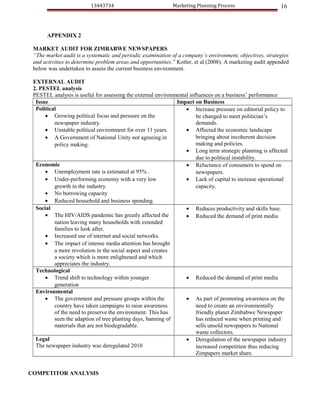 13443734                            Marketing Planning Process                    16



       APPENDIX 2

 MARKET AUDIT FOR ZIMBABWE NEWSPAPERS
 “The market audit is a systematic and periodic examination of a company’s environment, objectives, strategies
 and activities to determine problem areas and opportunities.” Kotler, et al (2008). A marketing audit appended
 below was undertaken to assess the current business environment.

 EXTERNAL AUDIT
 2. PESTEL analysis
 PESTEL analysis is useful for assessing the external environmental influences on a business’ performance
  Issue                                                       Impact on Business
  Political                                                       • Increase pressure on editorial policy to
      • Growing political focus and pressure on the                    be changed to meet politician’s
          newspaper industry.                                          demands.
      • Unstable political environment for over 11 years.         • Affected the economic landscape
      • A Government of National Unity not agreeing in                 bringing about incoherent decision
          policy making.                                               making and policies.
                                                                  • Long term strategic planning is affected
                                                                       due to political instability.
  Economic                                                        • Reluctance of consumers to spend on
      • Unemployment rate is estimated at 95% .                        newspapers.
      • Under-performing economy with a very low                  • Lack of capital to increase operational
          growth in the industry.                                      capacity.
      • No borrowing capacity
      • Reduced household and business spending.
  Social                                                          • Reduces productivity and skills base.
      • The HIV/AIDS pandemic has greatly affected the            • Reduced the demand of print media
          nation leaving many households with extended
          families to look after.
      • Increased use of internet and social networks.
      • The impact of intense media attention has brought
          a more revolution in the social aspect and creates
          a society which is more enlightened and which
          appreciates the industry.
  Technological
      • Trend shift to technology within younger                  • Reduced the demand of print media
          generation
  Environmental
      • The government and pressure groups within the             • As part of promoting awareness on the
          country have taken campaigns to raise awareness              need to create an environmentally
          of the need to preserve the environment. This has            friendly planet Zimbabwe Newspaper
          seen the adaption of tree planting days, banning of          has reduced waste when printing and
          materials that are not biodegradable.                        sells unsold newspapers to National
                                                                       waste collectors.
  Legal                                                           • Deregulation of the newspaper industry
  The newspaper industry was deregulated 2010                          increased competition thus reducing
                                                                       Zimpapers market share.


COMPETITOR ANALYSIS
 