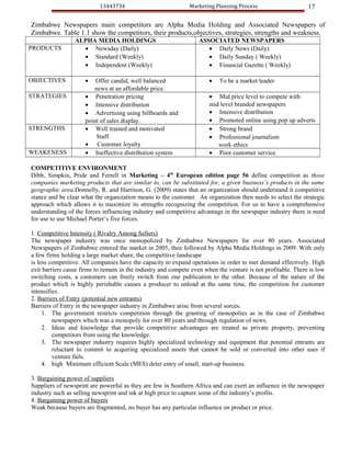 13443734                            Marketing Planning Process                     17

Zimbabwe Newspapers main competitors are Alpha Media Holding and Associated Newspapers of
Zimbabwe. Table 1.1 show the competitors, their products,objectives, strategies, strengths and weakness.
                 ALPHA MEDIA HOLDINGS                             ASSOCIATED NEWSPAPERS
PRODUCTS           • Newsday (Daily)                                 • Daily News (Daily)
                   • Standard (Weekly)                               • Daily Sunday ( Weekly)
                   • Independent (Weekly)                            • Financial Gazette ( Weekly)

OBJECTIVES           •   Offer candid, well balanced                  •    To be a market leader
                        news at an affordable price.
STRATEGIES           • Penetration pricing                            • Mid price level to compete with
                     • Intensive distribution                         mid level branded newspapers
                     • Advertising using billboards and               • Intensive distribution
                     point of sales display.                          • Promoted online using pop up adverts
STRENGTHS            • Well trained and motivated                     • Strong brand
                         Staff.                                       • Professional journalism
                     • Customer loyalty                                  work ethics
WEAKENESS            • Ineffective distribution system                • Poor customer service

COMPETITIVE ENVIRONMENT
Dibb, Simpkin, Pride and Ferrell in Marketing – 4th European edition page 56 define competition as those
companies marketing products that are similar to, can be substituted for, a given business’s products in the same
geographic area.Donnelly, R. and Harrison, G. (2009) states that an organization should understand it competitive
stance and be clear what the organization means to the customer. An organization then needs to select the strategic
approach which allows it to maximize its strengths recognizing the competition. For us to have a comprehensive
understanding of the forces influencing industry and competitive advantage in the newspaper industry there is need
for use to use Michael Porter’s five forces.

1. Competitive Intensity ( Rivalry Among Sellers)
The newspaper industry was once monopolized by Zimbabwe Newspapers for over 80 years. Associated
Newspapers of Zimbabwe entered the market in 2005, then followed by Alpha Media Holdings in 2009. With only
a few firms holding a large market share, the competitive landscape
is less competitive. All companies have the capacity to expand operations in order to met demand effectively. High
exit barriers cause firms to remain in the industry and compete even when the venture is not profitable. There is low
switching costs, a customers can freely switch from one publication to the other. Because of the nature of the
product which is highly perishable causes a producer to unload at the same time, the competition for customer
intensifies.
2. Barriers of Entry (potential new entrants)
Barriers of Entry in the newspaper industry in Zimbabwe arise from several sorces.
     1. The government restricts competition through the granting of monopolies as in the case of Zimbabwe
         newspapers which was a monopoly for over 80 years and through regulation of news.
     2. Ideas and knowledge that provide competitive advantages are treated as private property, preventing
         competitors from using the knowledge.
     3. The newspaper industry requires highly specialized technology and equipment that potential entrants are
         reluctant to commit to acquiring specialized assets that cannot be sold or converted into other uses if
         venture fails.
     4. high Minimum efficient Scale (MES) deter entry of small, start-up business.

3. Bargaining power of suppliers
Suppliers of newsprint are powerful as they are few in Southern Africa and can exert an influence in the newspaper
industry such as selling newsprint and ink at high price to capture some of the industry’s profits.
4. Bargaining power of buyers
Weak because buyers are fragmented, no buyer has any particular influence on product or price.
 