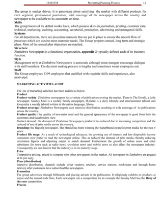 13443734                           Marketing Planning Process                      19

The group is market driven. It is passionate about satisfying the market with different products for
each segment, professional journalism, total coverage of the newspaper across the country and
newspaper to be available to its customers on time.
Skills
The group boosts of its skilled works force, which possess skills in journalism, printing, customer care,
technical, marketing, auditing, accounting, secretarial, production, advertising and managerial skills.
Systems
For all departments, there are procedure manuals that are put in place to ensure the smooth flow of
processes which are used to meet customer needs. The Group prepares annual, long term and strategic
plans. Most of the annual plan objectives are reached.
Structure
Zimbabwe Newspapers is a functional organization, appendix 2 typically defined each of its business
function.
Style
Management style at Zimbabwe Newspapers is autocratic although some mangers encourage dialogue
with staff members. The decision making process is lengthy and sometimes wears employees out.
Staff
The Group employees 1399 employees that qualified with requisite skills and experience, also
motivated.

 MARKETING ACTIVITIES AUDIT

 The 7ps of marketing activities has been audited as below:
 Product
 Product variety: Zimbabwe newspapers has a variety of publications serving the market. There is The Herald, a daily
 newspaper, Sunday Mail is a weekly family newspaper, H-metro is a daily lifestyle and entertainment tabloid and
 Kwayedza a weekly tabloid written in the native language, Shona.
 Product coverage: Zimbabwe Newspapers uses intensive distribution, resulting in wide coverage of its publications
 across the country.
 Product quality: the quality of newsprint used and the general appearance of the newspaper is good from both the
 customers and stakeholders view.
 Product demand: the demand of Zimbabwe Newspapers products has reduced due to increasing competition and the
 reduced of use of print media across the country.
 Branding: the flagship newspaper, The Herald has been winning the SuperBrand award in print media for the past 5
 years.
 Product life stage: As a result of technological advances, the growing use of internet and less disposable income
 consumers now prefer to read the newspaper online. This as reduced the demand of print media, thereby reducing
 circulation figures and adjusting output to match demand. Furthermore the growth of online news and other
 substitutes for news such as radio news, television news and mobile news as also affect the newspaper industry.
 Consequently we can discern that the industry is in its maturity stage.
 Price
 Competitive pricing, priced to compete with other newspapers in the market. All newspaper in Zimbabwe are pegged
 at $1 per copy.
 Place (distribution)
 Intensive distribution, channels include street vendors, retailers, service stations, bookshops and through home
 delivery after customers have subscribed the newspapers.
 Promotion
 The group advertises through billboards and placing adverts in its publication. It religiously exhibits its products at
 expos and the annual trade fairs. Each newspaper run a competition for an example the Sunday Mail has the Baby of
 the year competition
 Process
 