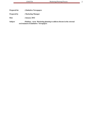 13443734                        Marketing Planning Process           2



Prepared for          : Zimbabwe Newspapers

Prepared by           : Marketing Manager

Date                  : January 2012

Subject               :Medium – term Marketing planning to address threats in the external
               environment of Zimbabwe Newspapers
 