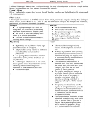 13443734                          Marketing Planning Process                     20

Zimbabwe Newspapers does not have a culture of service, the group’s overall process is slow for example a when
buying a back dated issue, the client is tossed from one office to another.
Physical evidence
Delivery trucks display company logo however the staff does have a uniform and the building itself is not decorated
with company colours.

SWOT analysis
“ the strengths and weakness in the SWOT analysis do not list all features of a company, but only those relating to
critical success factors “Kotler et al, (2008, p 138). The table below analyses the strengths and weaknesses,
opportunities and strength of Zimbabwe Newspapers.
 Strengths                                               Weakness
      • The flagship newspaper The Herald is a                • Has no customer retention policy
      strong brand, this is evidenced the it winning          • Poor customer service delivery.
      superbrand in print media for the past 5 years.         • The group’s newspapers are viewed by
      • It is seen as an innovative company this is           Readers as political biased.
      Shown by its different publications.                    • Lack of operational resources such as
      • Favorable access to distribution networks,            Up to date computer, digitalized printing
       resulting in wide coverage.                            Machines.
 Opportunity                                             Threats

     • High literacy rate in Zimbabwe creates high            •   Liberation of the newspaper industry
     potential readers for its newspapers.                        resulted in stiff competition and market
     • Adoption of the foreign currency in Zimbabwe               loss.
          has stabilized the cover price of our               •   A change of government in the upcoming
          publications.                                           presidential elections will reduce some of
     • The opening of new supermarkets and shops                  the benefits the group was enjoying such
      in Zimbabwe creates potential distributors for              as government funding and other strategic
     our publication.                                             relationship it was exploiting
     • Technological advances such as new Oracle              •   Great presence of substitutes such as
      based systems around the world enables to work              television news, radio news, internet news
     effectively and efficient resulting in less                  and mobile news which bring news to the
     duplication of work and meeting dead lines.                  consumer much faster and in a more
     • Government support                                         visual style than newspapers.
                                                              •   The growing use of internet has gone a
 .                                                                step further than television in eroding the
                                                                  advertising income of newspapers by
                                                                  providing a convenient vehicle for
                                                                  classified advertising, particularly in
                                                                  categories such as jobs, vehicles and real
                                                                  estate.
                                                              •   The growing use of direct mail is at the
                                                                  expense of newspaper revenues. Over the
                                                                  past 5 years, the amount spent on direct
                                                                  mail advertising has grown more than 100
                                                                  %, compared to just over 40% for
                                                                  newspaper advertising.
                                                              •   Demographic change, the number of news
                                                                  readers has grown noticeably in the age of
                                                                  18 to 24 however fewer of them pay. In
                                                                  the next few decades old-school readers
                                                                  will be replaced by technology driven
                                                                  news consumers and print media will
 