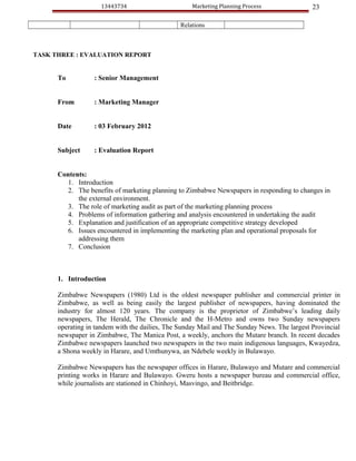 13443734                        Marketing Planning Process               23

                                                Relations



TASK THREE : EVALUATION REPORT


      To          : Senior Management


      From        : Marketing Manager


      Date        : 03 February 2012


      Subject     : Evaluation Report


      Contents:
        1. Introduction
        2. The benefits of marketing planning to Zimbabwe Newspapers in responding to changes in
            the external environment.
        3. The role of marketing audit as part of the marketing planning process
        4. Problems of information gathering and analysis encountered in undertaking the audit
        5. Explanation and justification of an appropriate competitive strategy developed
        6. Issues encountered in implementing the marketing plan and operational proposals for
            addressing them
        7. Conclusion



      1. Introduction

      Zimbabwe Newspapers (1980) Ltd is the oldest newspaper publisher and commercial printer in
      Zimbabwe, as well as being easily the largest publisher of newspapers, having dominated the
      industry for almost 120 years. The company is the proprietor of Zimbabwe’s leading daily
      newspapers, The Herald, The Chronicle and the H-Metro and owns two Sunday newspapers
      operating in tandem with the dailies, The Sunday Mail and The Sunday News. The largest Provincial
      newspaper in Zimbabwe, The Manica Post, a weekly, anchors the Mutare branch. In recent decades
      Zimbabwe newspapers launched two newspapers in the two main indigenous languages, Kwayedza,
      a Shona weekly in Harare, and Umthunywa, an Ndebele weekly in Bulawayo.

      Zimbabwe Newspapers has the newspaper offices in Harare, Bulawayo and Mutare and commercial
      printing works in Harare and Bulawayo. Gweru hosts a newspaper bureau and commercial office,
      while journalists are stationed in Chinhoyi, Masvingo, and Beitbridge.
 
