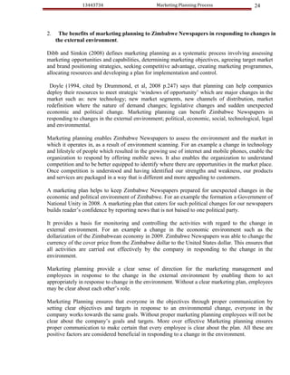 13443734                         Marketing Planning Process                 24



2.    The benefits of marketing planning to Zimbabwe Newspapers in responding to changes in
     the external environment.

Dibb and Simkin (2008) defines marketing planning as a systematic process involving assessing
marketing opportunities and capabilities, determining marketing objectives, agreeing target market
and brand positioning strategies, seeking competitive advantage, creating marketing programmes,
allocating resources and developing a plan for implementation and control.

 Doyle (1994, cited by Drummond, et al, 2008 p.247) says that planning can help companies
deploy their resources to meet strategic ‘windows of opportunity’ which are major changes in the
market such as: new technology; new market segments, new channels of distribution, market
redefinition where the nature of demand changes; legislative changes and sudden unexpected
economic and political change. Marketing planning can benefit Zimbabwe Newspapers in
responding to changes in the external environment; political, economic, social, technological, legal
and environmental.

Marketing planning enables Zimbabwe Newspapers to assess the environment and the market in
which it operates in, as a result of environment scanning. For an example a change in technology
and lifestyle of people which resulted in the growing use of internet and mobile phones, enable the
organization to respond by offering mobile news. It also enables the organization to understand
competition and to be better equipped to identify where there are opportunities in the market place.
Once competition is understood and having identified our strengths and weakness, our products
and services are packaged in a way that is different and more appealing to customers.

A marketing plan helps to keep Zimbabwe Newspapers prepared for unexpected changes in the
economic and political environment of Zimbabwe. For an example the formation a Government of
National Unity in 2008. A marketing plan that caters for such political changes for our newspapers
builds reader’s confidence by reporting news that is not baised to one political party.

It provides a basis for monitoring and controlling the activities with regard to the change in
external environment. For an example a change in the economic environment such as the
dollarization of the Zimbabwean economy in 2009. Zimbabwe Newspapers was able to change the
currency of the cover price from the Zimbabwe dollar to the United States dollar. This ensures that
all activities are carried out effectively by the company in responding to the change in the
environment.

Marketing planning provide a clear sense of direction for the marketing management and
employees in response to the change in the external environment by enabling them to act
appropriately in response to change in the environment. Without a clear marketing plan, employees
may be clear about each other’s role.

Marketing Planning ensures that everyone in the objectives through proper communication by
setting clear objectives and targets in response to an environmental change, everyone in the
company works towards the same goals. Without proper marketing planning employees will not be
clear about the company’s goals and targets. More over effective Marketing planning ensures
proper communication to make certain that every employee is clear about the plan. All these are
positive factors are considered beneficial in responding to a change in the environment.
 