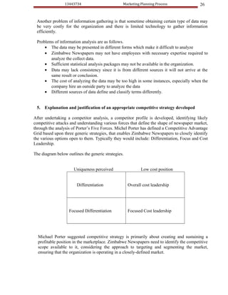 13443734                        Marketing Planning Process               26


 Another problem of information gathering is that sometime obtaining certain type of data may
 be very costly for the organization and there is limited technology to gather information
 efficiently.

 Problems of information analysis are as follows.
     • The data may be presented in different forms which make it difficult to analyze
     • Zimbabwe Newspapers may not have employees with necessary expertise required to
        analyze the collect data.
     • Sufficient statistical analysis packages may not be available in the organization.
     • Data may lack consistency since it is from different sources it will not arrive at the
        same result or conclusion.
     • The cost of analyzing the data may be too high in some instances, especially when the
        company hire an outside party to analyze the data
     • Different sources of data define and classify terms differently.


 5.   Explanation and justification of an appropriate competitive strategy developed

After undertaking a competitor analysis, a competitor profile is developed, identifying likely
competitive attacks and understanding various forces that define the shape of newspaper market,
through the analysis of Porter’s Five Forces. Michel Porter has defined a Competitive Advantage
Grid based upon three generic strategies, that enables Zimbabwe Newspapers to closely identify
the various options open to them. Typically they would include: Differentiation, Focus and Cost
Leadership.

The diagram below outlines the generic strategies.


                      Uniqueness perceived                  Low cost position


                        Differentiation              Overall cost leadership




                   Focused Differentiation           Focused Cost leadership




  Michael Porter suggested competitive strategy is primarily about creating and sustaining a
  profitable position in the marketplace. Zimbabwe Newspapers need to identify the competitive
  scope available to it, considering the approach to targeting and segmenting the market,
  ensuring that the organization is operating in a closely-defined market.
 