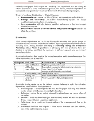 13443734                       Marketing Planning Process                27

  Zimbabwe newspapers must adopt Cost Leadership. The organization will be looking to
  achieve economies of scale, cost reduction policies, zero defects, minimum expenditure on
  research and development and very closely defined cost-effective marketing strategies.

  Drivers of cost leadership identified by Michael Porter are:
     • Economies of scale – volume can drive efficiency and enhance purchasing leverage
     • Linkages and relationships- just-in-time manufacturing systems can reduce
         stockholding costs and enhance product quality.
     • Forge relationships with other industry specialists and partners to share development
         and distribution costs.
     • Infrastructure, location, availability of skills and government support can also all
         affect the cost base.


  Segmentation

  Kotler defines segmentation as The act of dividing the marketing into specific groups of
  consumers/buyers who share common needs and who might require separate products and /or
  marketing mixes. Hooley, Saunders and Piercy in Marketing Strategy and Competitive
  Positioning defines Market Segmentation as Identifying the most productive bases for
  dividing a marketing, identifying the customers in different segments and development
  segment description.

  Segmentation is mainly done based on the income/occupation/ social status of customers. The
  following segments can be identified:

Social grades Social status        Characteristics of occupation
A             Upper middle class   High managerial/ professional
B             Middle class         Intermediate managerial/ administrative professional
C1            Lower middle class   Supervisory/clerical/junior
                                   managerial/administrative/professional
C2           Skilled working class Skilled manual labour
D            Working class         Semi-skilled and unskilled manual labour
E            Lowest level of       Widows, casual workers, state pensioners
             subsitence

  Segmenting is also carried out on the basis of customer behavior or style. The following
  segments are identified under that classification;
     • Business people – These are people that read the newspapers on a daily basis and are
        mostly interest in the business news and global markets.
     • Politicians – people that are mainly interested in political news and current affairs of
        the nation.
     • Students – these are mainly teenagers and university student that read the Saturday
        Herald because it has an educational supplement.
     • Subscribers – these people are frequent readers of the newspapers and they pay in
        advance
     • Government institutes and hospitals – these include ministries and civil servants,
        school that read the newspaper daily
 