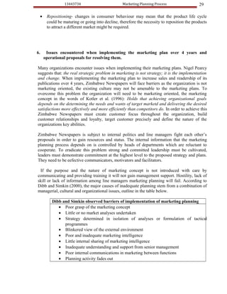 13443734                         Marketing Planning Process                 29

  •    Repositioning- changes in consumer behaviour may mean that the product life cycle
       could be maturing or going into decline, therefore the necessity to reposition the products
       to attract a different market might be required.




6.     Issues encountered when implementing the marketing plan over 4 years and
      operational proposals for resolving them.

Many organizations encounter issues when implementing their marketing plans. Nigel Pearcy
suggests that: the real strategic problem in marketing is not strategy; it is the implementation
and change. When implementing the marketing plan to increase sales and readership of its
publications over 4 years, Zimbabwe Newspapers will face barriers as the organization is not
marketing oriented, the existing culture may not be amenable to the marketing plans. To
overcome this problem the organization will need to be marketing oriented, the marketing
concept in the words of Kotler et al. (1996): Holds that achieving organizational goals
depends on the determining the needs and wants of target marketd and delivering the desired
satisfactions more effectively and more efficiently than competitors do. In order to achieve this
Zimbabwe Newspapers must create customer focus throughout the organization, build
customer relationships and loyalty, target customer precisely and define the nature of the
organizations key abilities.

Zimbabwe Newspapers is subject to internal politics and line managers fight each other’s
proposals in order to gain resources and status. The internal information that the marketing
planning process depends on is controlled by heads of departments which are reluctant to
cooperate. To eradicate this problem strong and committed leadership must be cultivated,
leaders must demonstrate commitment at the highest level to the proposed strategy and plans.
They need to be eefective communicators, motivators and facilitators.

 If the purpose and the nature of marketing concept is not introduced with care by
communicating and providing training it will not gain management support. Hostility, lack of
skill or lack of information among line managers marketing planning will fail. According to
Dibb and Simkin (2000), the major causes of inadequate planning stem from a combination of
managerial, cultural and organizational issues, outline in the table below.

         Dibb and Simkin observed barriers of implementation of marketing planning
            • Poor grasp of the marketing concept
            • Little or no market analyses undertaken
            • Strategy determined in isolation of analyses or formulation of tactical
               programmes
            • Blinkered view of the external environment
            • Poor and inadequate marketing intelligence
            • Little internal sharing of marketing intelligence
            • Inadequate understanding and support from senior management
            • Poor internal communications in marketing between functions
            • Planning activity fades out
 
