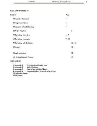 13443734                         Marketing Planning Process             3



TABLE OF CONTENTS

Content                                                                  Page

   1.Executive Summary                                                   4

   2.Corporate Mission                                                   5

   3.Summary of audit findings                                           5

   4.SWOT Analysis                                                                  6

   5.Marketing objectives                                                6-7

   6.Marketing Strategies                                                7 - 10

   7.Marketing mix decisions                                                        11 - 12

   8.Budgets                                                                        12


   9.Implementation                                                                 12

   10. Evaluation and Control                                                       13

APPENDICES

   1.Appendix 1    : Organizational background
   2.Appendix 2    : Audit Findings
   3.Appendix 3    : Gabriel’s credibility Matrix
   4.Appendix 4    : Implementation / Schedule of activities
   5.Evaluation Report
   6.References
 